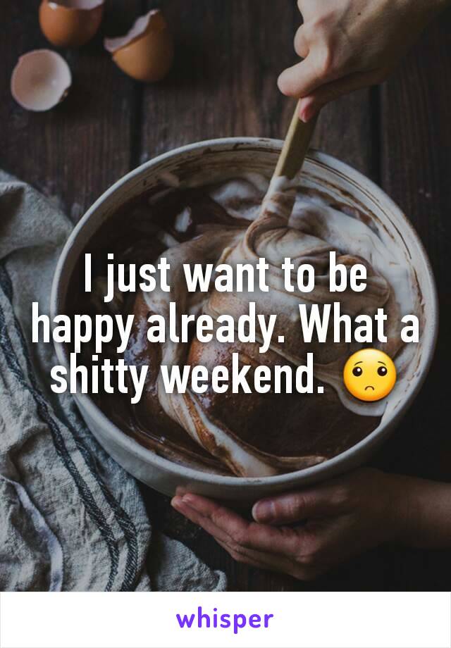 I just want to be happy already. What a shitty weekend. 🙁