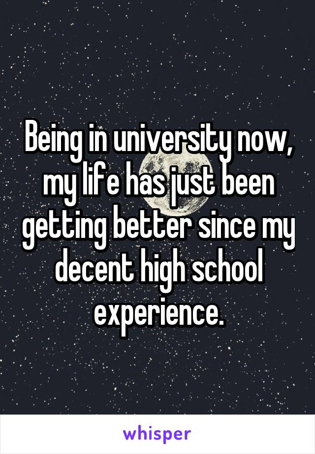 Being in university now, my life has just been getting better since my decent high school experience.