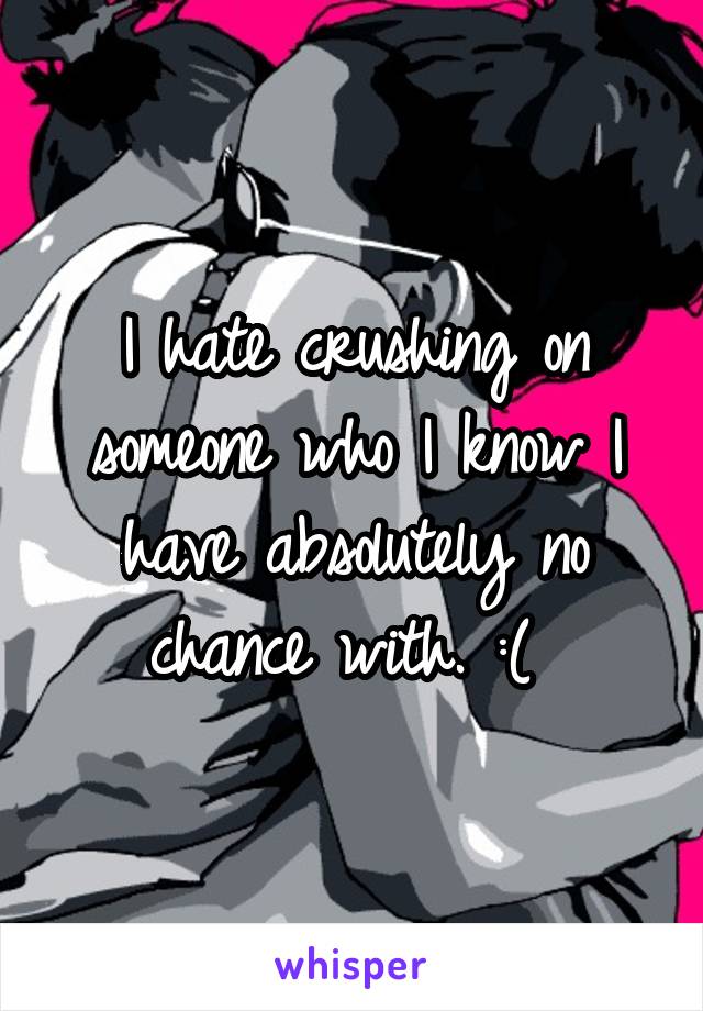 I hate crushing on someone who I know I have absolutely no chance with. :( 