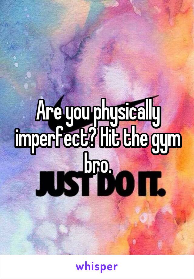 Are you physically imperfect? Hit the gym bro.