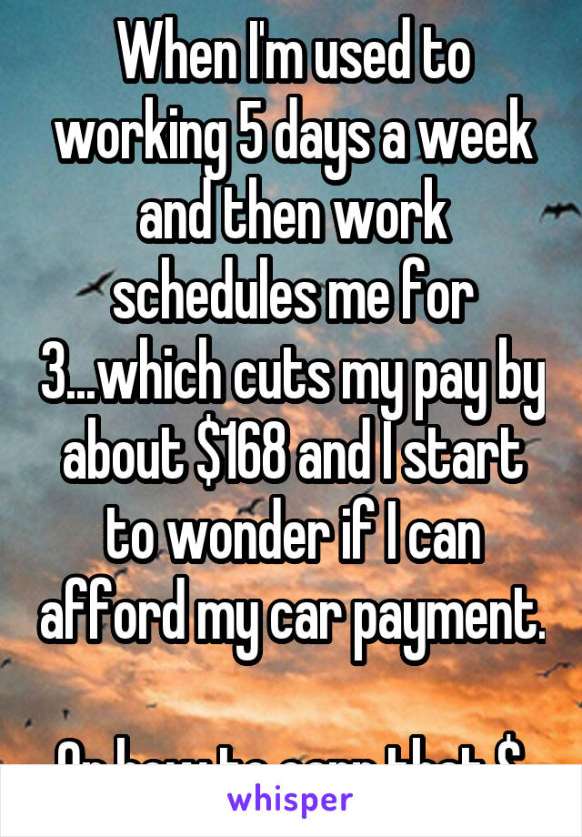 When I'm used to working 5 days a week and then work schedules me for 3...which cuts my pay by about $168 and I start to wonder if I can afford my car payment. 
Or how to earn that $.