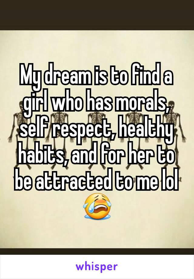 My dream is to find a girl who has morals, self respect, healthy habits, and for her to be attracted to me lol 😭