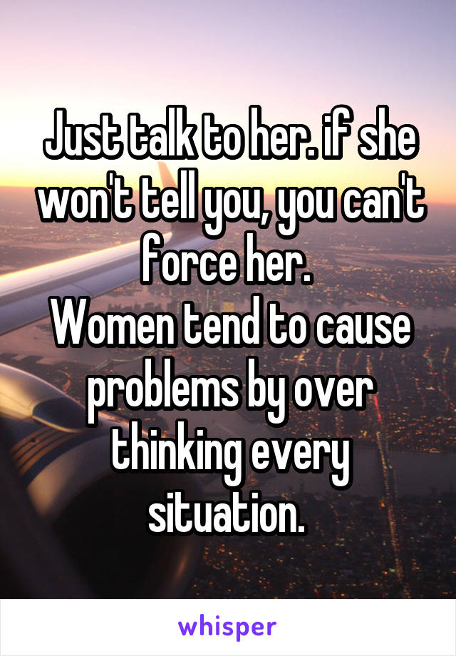 Just talk to her. if she won't tell you, you can't force her. 
Women tend to cause problems by over thinking every situation. 