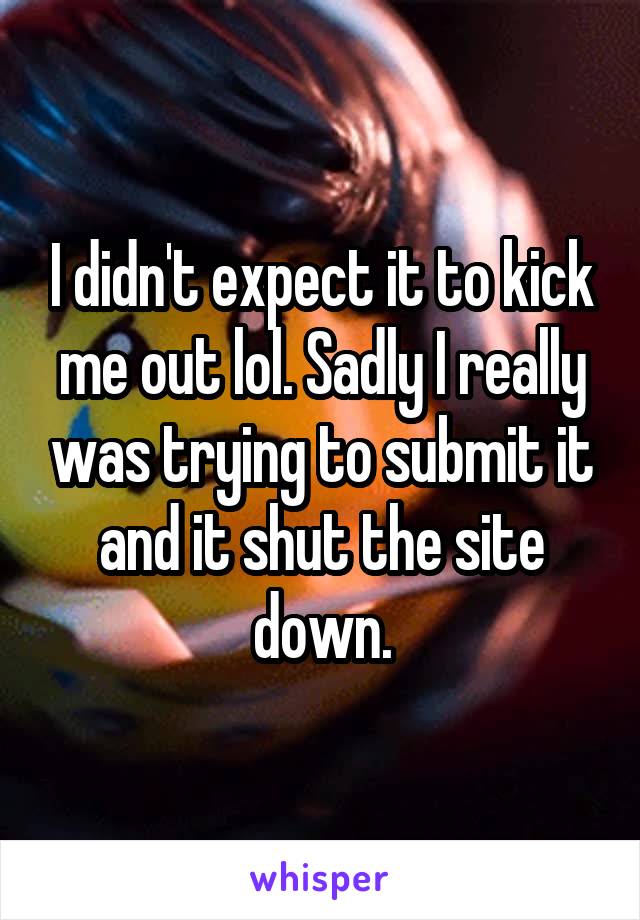 I didn't expect it to kick me out lol. Sadly I really was trying to submit it and it shut the site down.