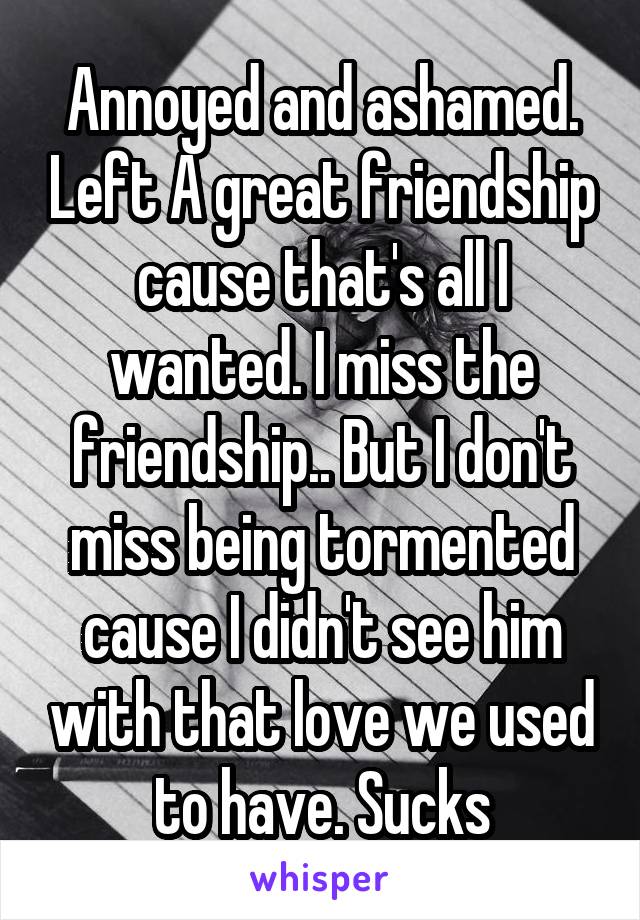 Annoyed and ashamed. Left A great friendship cause that's all I wanted. I miss the friendship.. But I don't miss being tormented cause I didn't see him with that love we used to have. Sucks