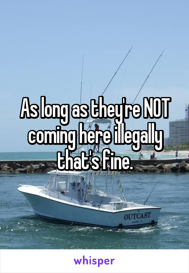 As long as they're NOT coming here illegally that's fine.