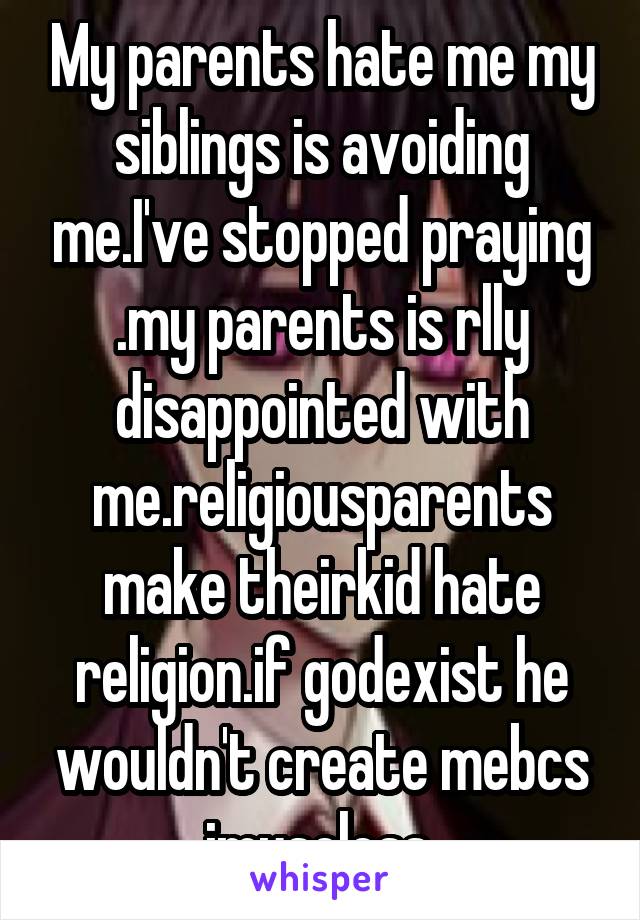 My parents hate me my siblings is avoiding me.I've stopped praying .my parents is rlly disappointed with me.religiousparents make theirkid hate religion.if godexist he wouldn't create mebcs imuseless.