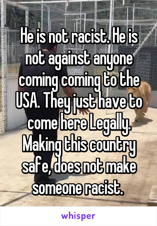 He is not racist. He is not against anyone coming coming to the USA. They just have to come here Legally. Making this country safe, does not make someone racist. 