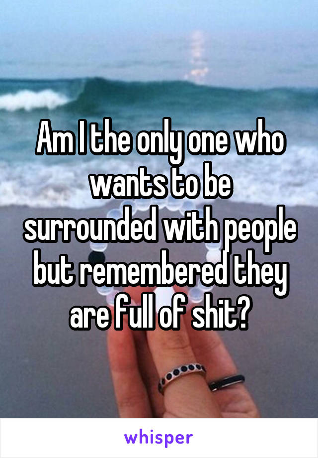 Am I the only one who wants to be surrounded with people but remembered they are full of shit?