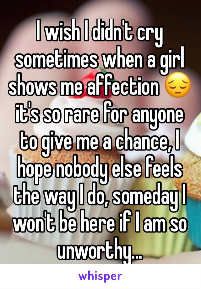 I wish I didn't cry sometimes when a girl shows me affection 😔 it's so rare for anyone to give me a chance, I hope nobody else feels the way I do, someday I won't be here if I am so unworthy... 