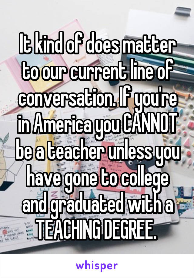 It kind of does matter to our current line of conversation. If you're in America you CANNOT be a teacher unless you have gone to college and graduated with a TEACHING DEGREE. 