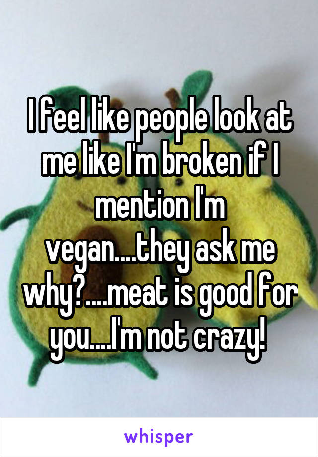 I feel like people look at me like I'm broken if I mention I'm vegan....they ask me why?....meat is good for you....I'm not crazy! 