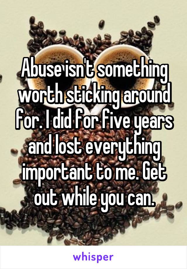 Abuse isn't something worth sticking around for. I did for five years and lost everything important to me. Get out while you can.