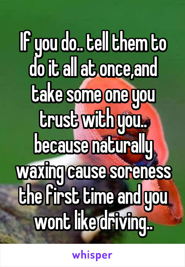 If you do.. tell them to do it all at once,and take some one you trust with you.. because naturally waxing cause soreness the first time and you wont like driving..