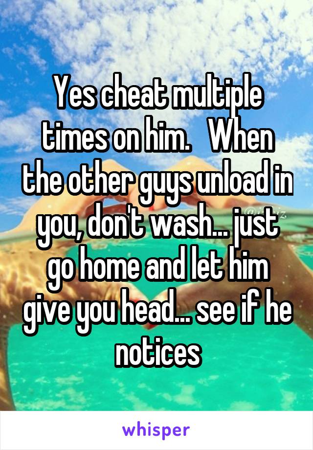 Yes cheat multiple times on him.   When the other guys unload in you, don't wash... just go home and let him give you head... see if he notices