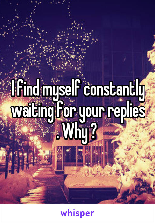 I find myself constantly waiting for your replies . Why ? 