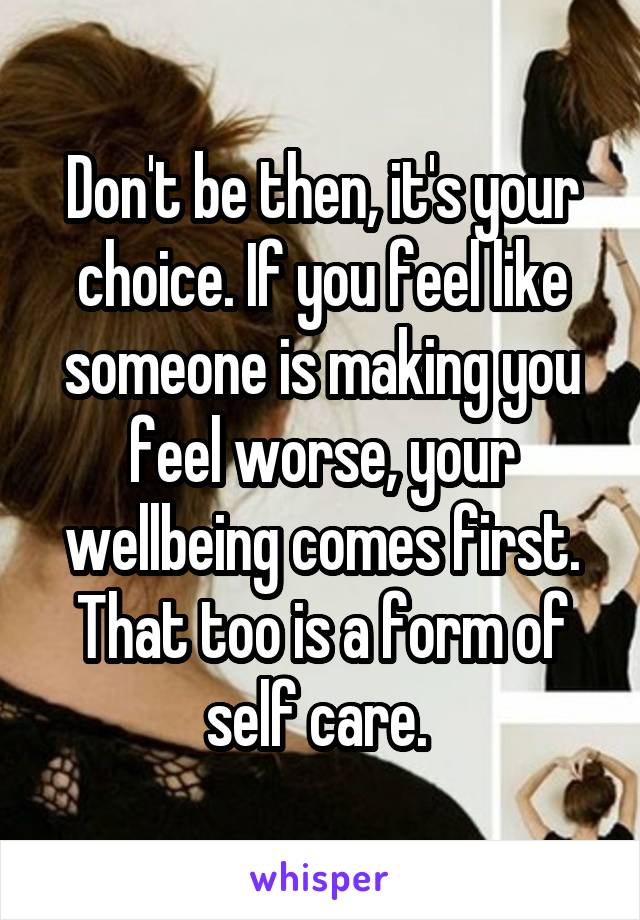 Don't be then, it's your choice. If you feel like someone is making you feel worse, your wellbeing comes first. That too is a form of self care. 