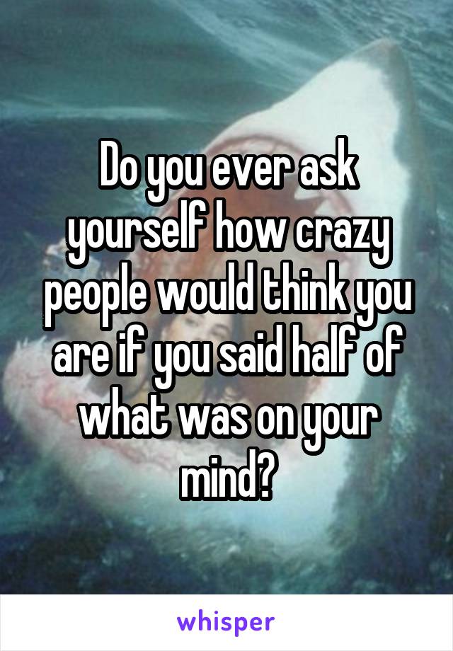 Do you ever ask yourself how crazy people would think you are if you said half of what was on your mind?