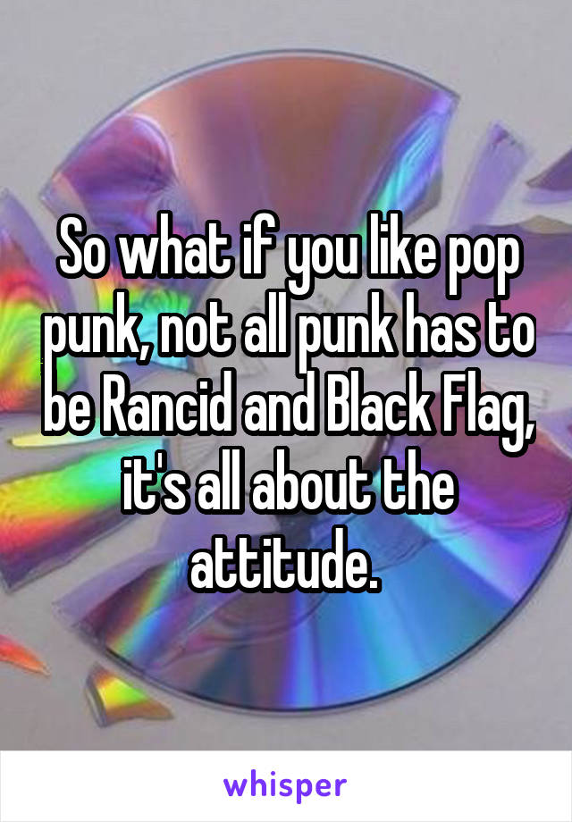 So what if you like pop punk, not all punk has to be Rancid and Black Flag, it's all about the attitude. 