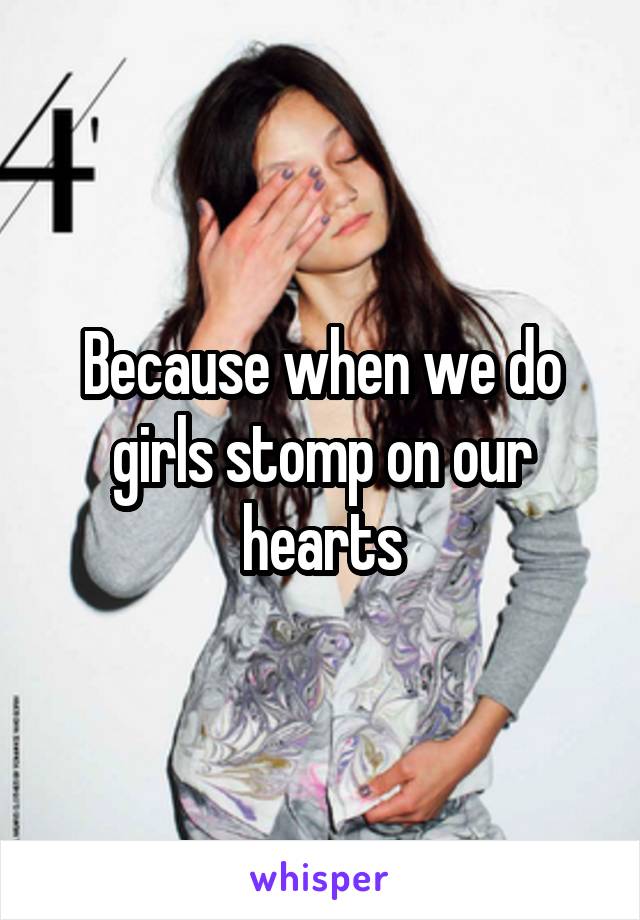 Because when we do girls stomp on our hearts