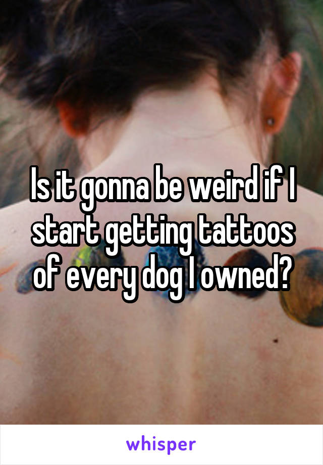 Is it gonna be weird if I start getting tattoos of every dog I owned?