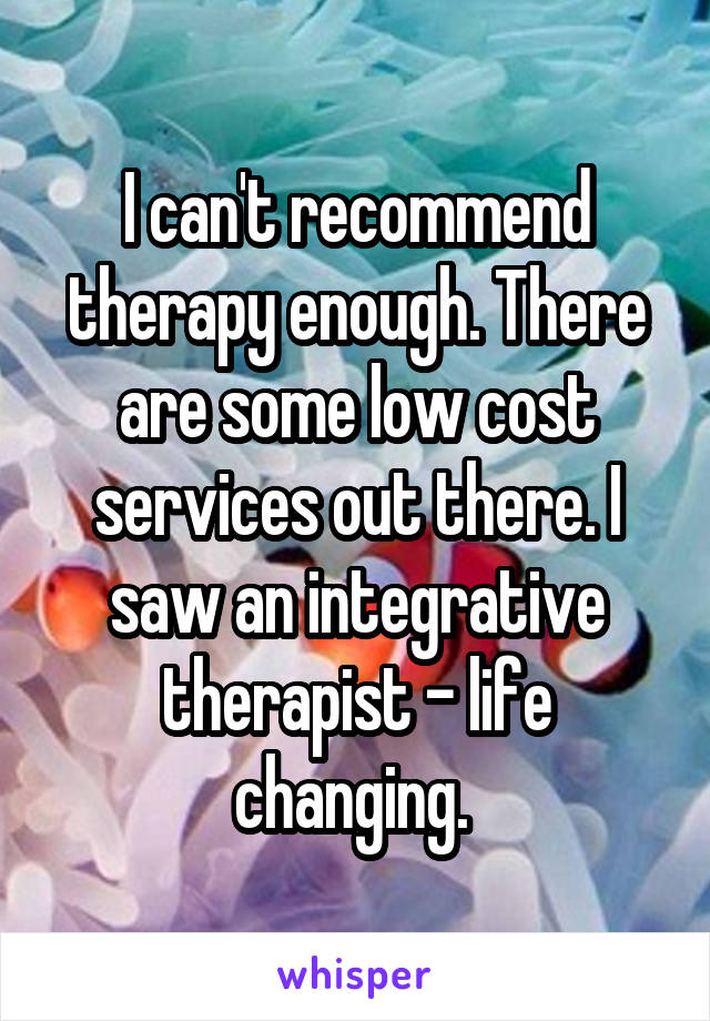 I can't recommend therapy enough. There are some low cost services out there. I saw an integrative therapist - life changing. 