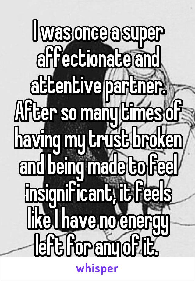 I was once a super affectionate and attentive partner. After so many times of having my trust broken and being made to feel insignificant, it feels like I have no energy left for any of it. 