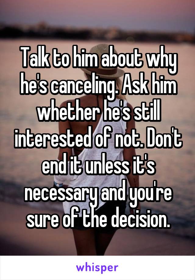 Talk to him about why he's canceling. Ask him whether he's still interested of not. Don't end it unless it's necessary and you're sure of the decision.