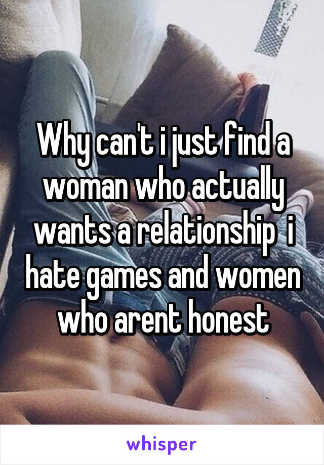 Why can't i just find a woman who actually wants a relationship  i hate games and women who arent honest