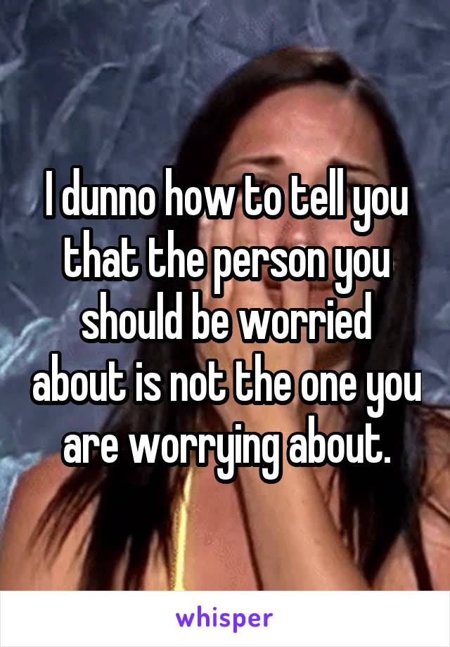 I dunno how to tell you that the person you should be worried about is not the one you are worrying about.