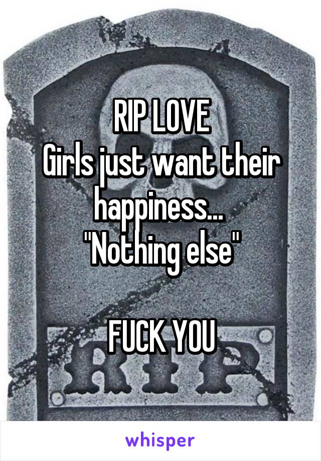 RIP LOVE
Girls just want their happiness... 
"Nothing else"

FUCK YOU