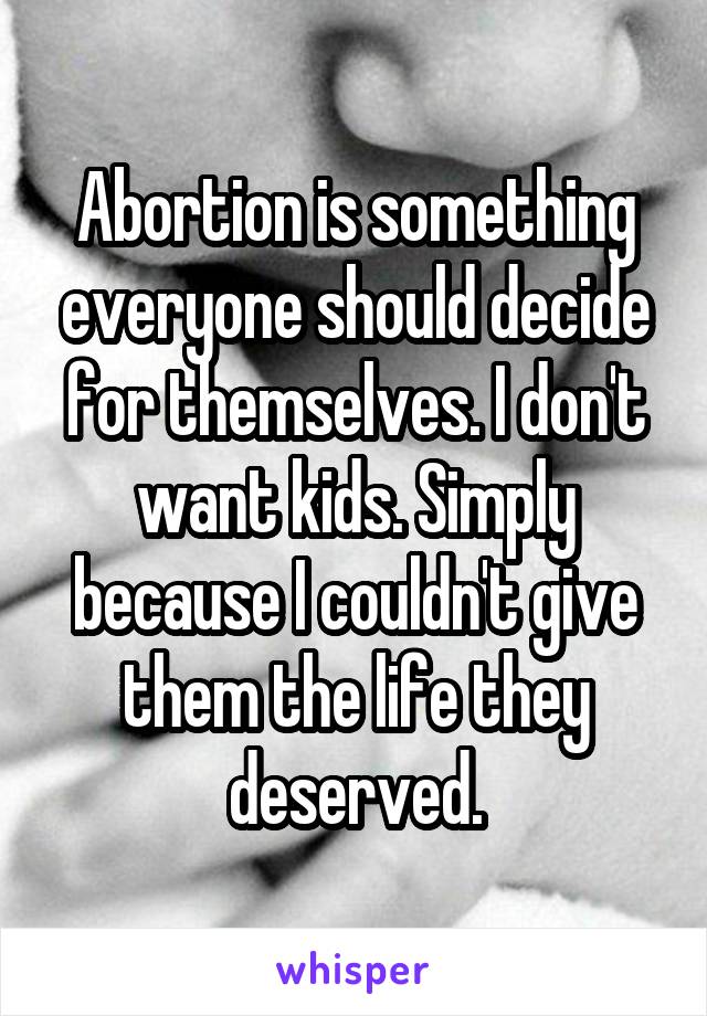 Abortion is something everyone should decide for themselves. I don't want kids. Simply because I couldn't give them the life they deserved.