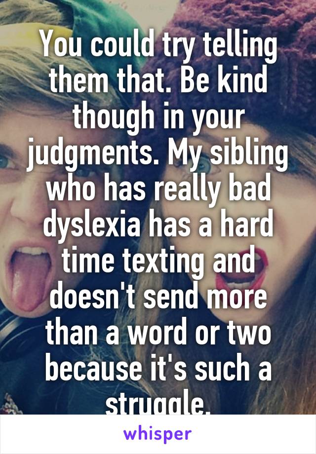 You could try telling them that. Be kind though in your judgments. My sibling who has really bad dyslexia has a hard time texting and doesn't send more than a word or two because it's such a struggle.