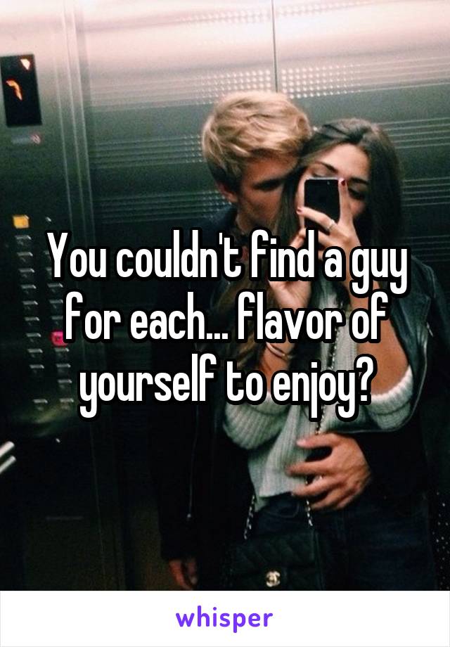 You couldn't find a guy for each... flavor of yourself to enjoy?