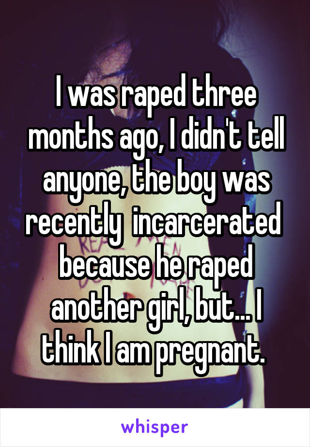 I was raped three months ago, I didn't tell anyone, the boy was recently  incarcerated  because he raped another girl, but... I think I am pregnant. 