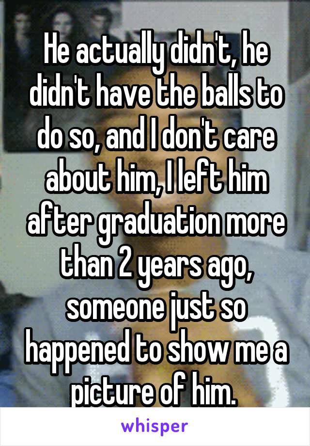 He actually didn't, he didn't have the balls to do so, and I don't care about him, I left him after graduation more than 2 years ago, someone just so happened to show me a picture of him. 