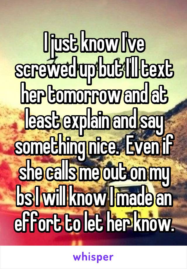 I just know I've screwed up but I'll text her tomorrow and at least explain and say something nice.  Even if she calls me out on my bs I will know I made an effort to let her know.