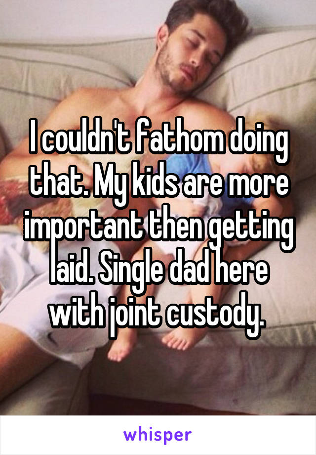 I couldn't fathom doing that. My kids are more important then getting laid. Single dad here with joint custody. 