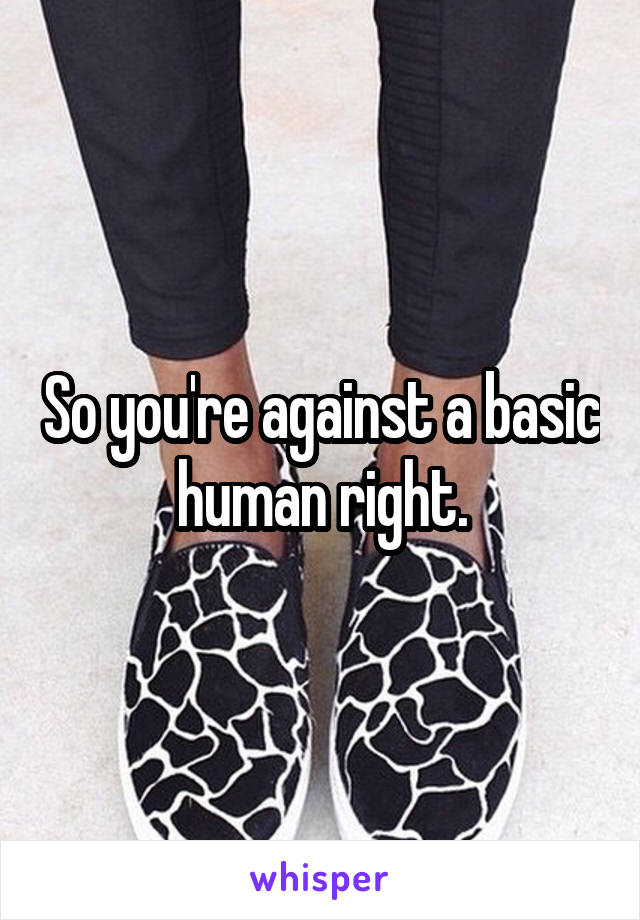 So you're against a basic human right.