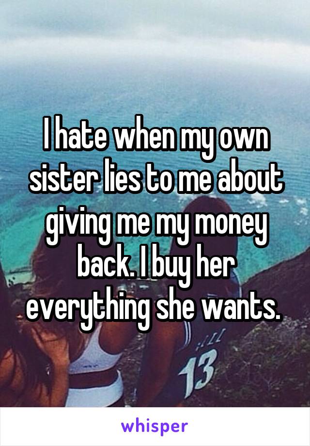 I hate when my own sister lies to me about giving me my money back. I buy her everything she wants. 