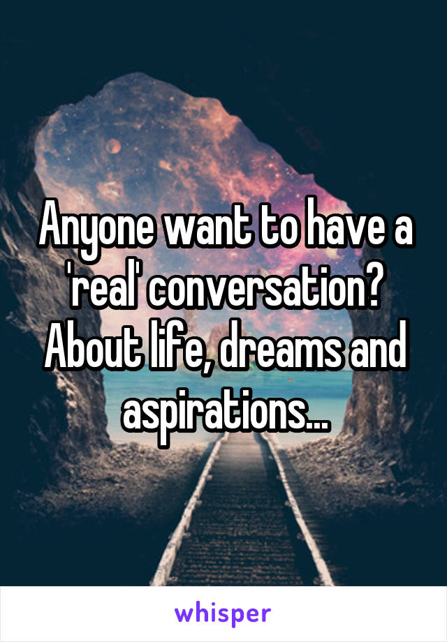 Anyone want to have a 'real' conversation? About life, dreams and aspirations...