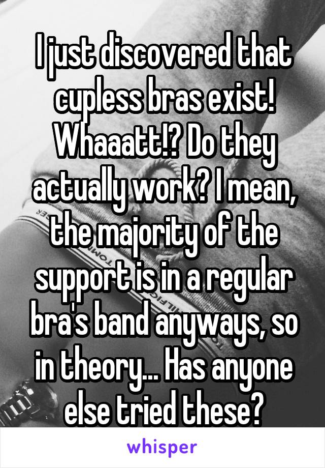 I just discovered that cupless bras exist! Whaaatt!? Do they actually work? I mean, the majority of the support is in a regular bra's band anyways, so in theory... Has anyone else tried these?