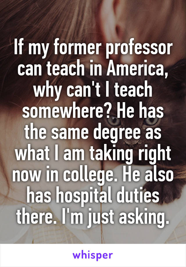 If my former professor can teach in America, why can't I teach somewhere? He has the same degree as what I am taking right now in college. He also has hospital duties there. I'm just asking.