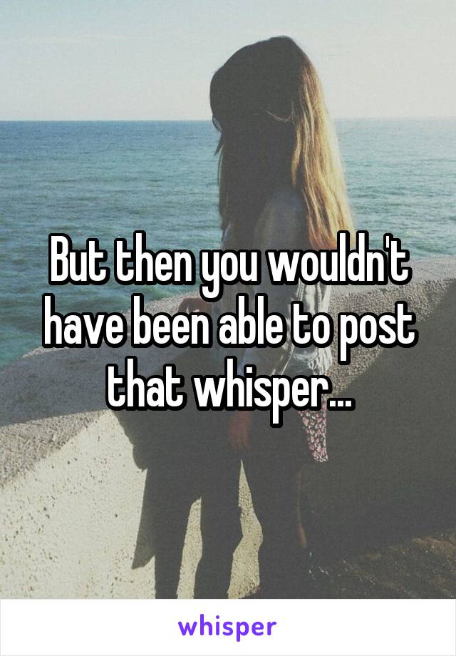 But then you wouldn't have been able to post that whisper...