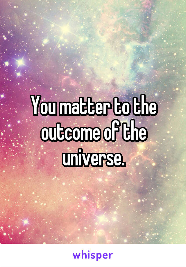 You matter to the outcome of the universe.