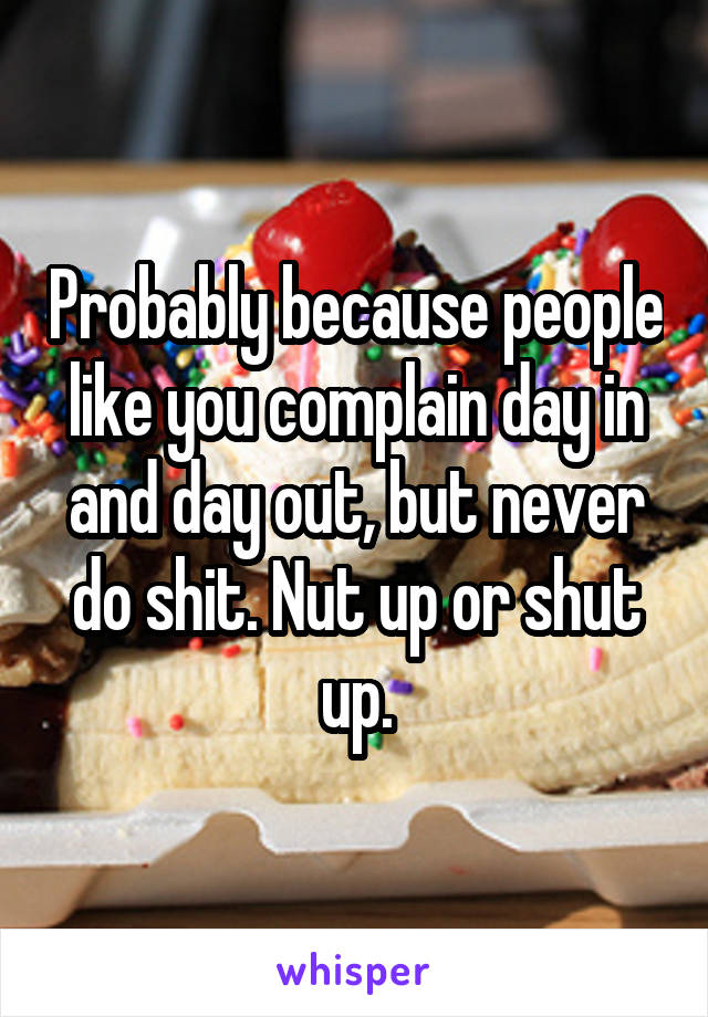 Probably because people like you complain day in and day out, but never do shit. Nut up or shut up.