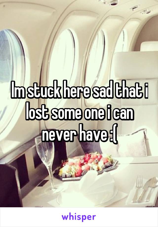 Im stuck here sad that i lost some one i can never have :(