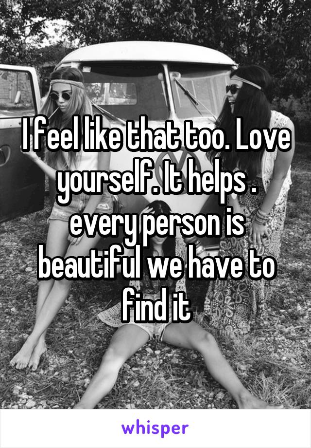 I feel like that too. Love yourself. It helps . every person is beautiful we have to find it