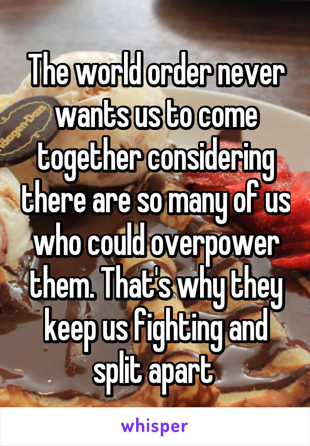 The world order never wants us to come together considering there are so many of us who could overpower them. That's why they keep us fighting and split apart 