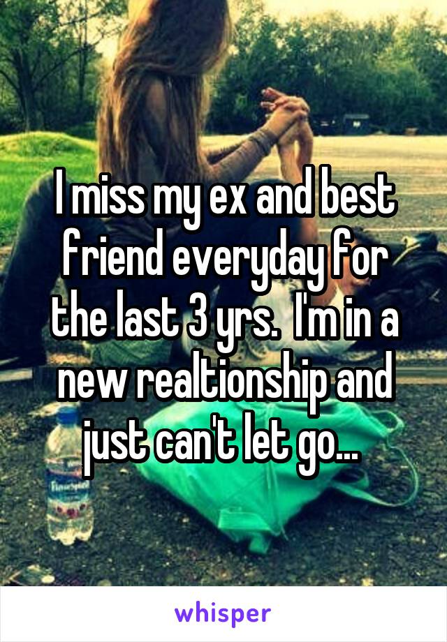 I miss my ex and best friend everyday for the last 3 yrs.  I'm in a new realtionship and just can't let go... 